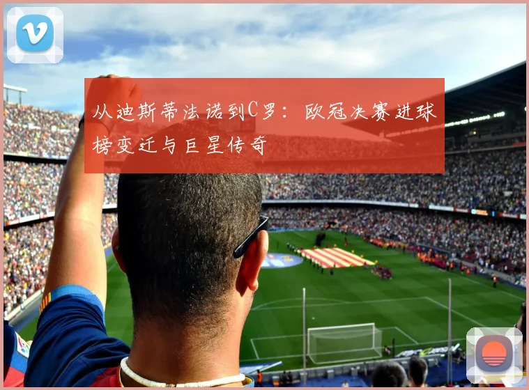 从迪斯蒂法诺到C罗:欧冠决赛进球榜变迁与巨星传奇