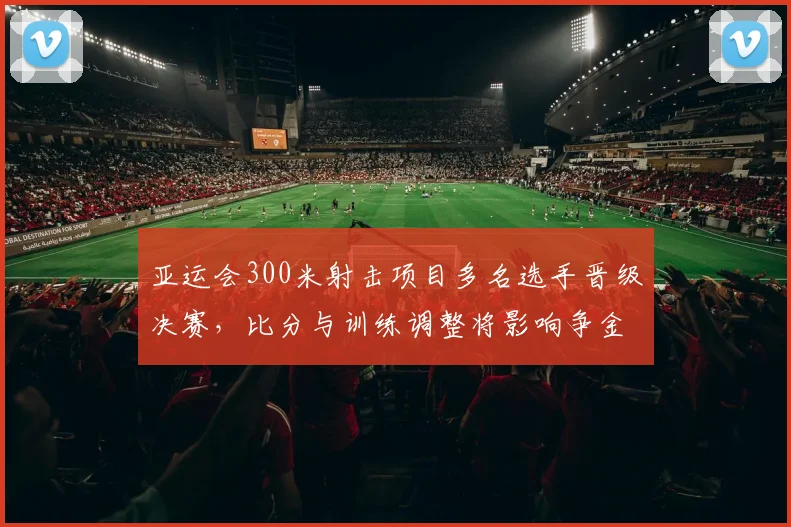 亚运会300米射击项目多名选手晋级决赛，比分与训练调整将影响争金路径