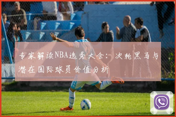 专家解读NBA选秀大会：次轮黑马与潜在国际球员价值分析