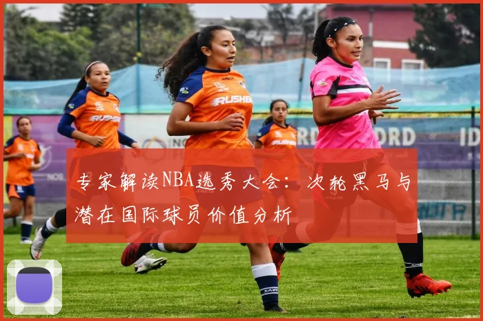 专家解读NBA选秀大会:次轮黑马与潜在国际球员价值分析
