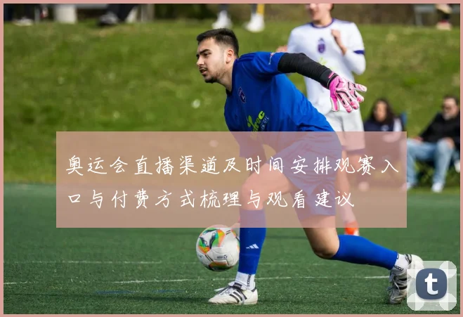 奥运会直播渠道及时间安排观赛入口与付费方式梳理与观看建议