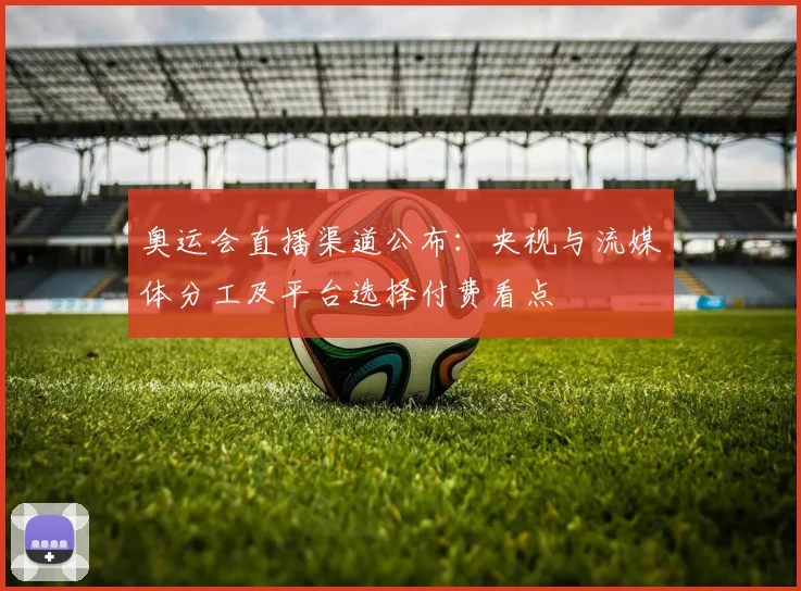 奥运会直播渠道公布：央视与流媒体分工及平台选择付费看点