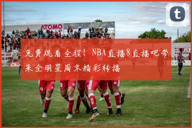 免费观看全程！NBA直播8直播吧带来全明星周末精彩转播